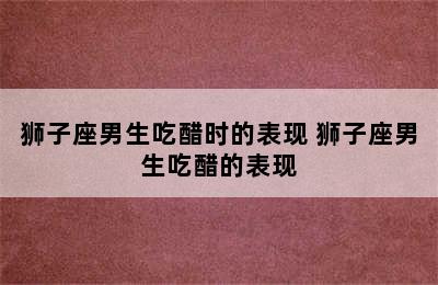 狮子座男生吃醋时的表现 狮子座男生吃醋的表现